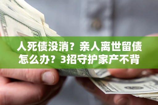 北京人死债没消？亲人离世留债怎么办？3招守护家产不背锅