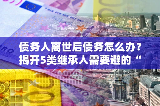 北京债务人离世后债务怎么办？揭开5类继承人需要避的“坑”