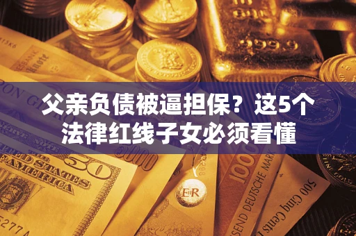 北京父亲负债被逼担保？这5个法律红线子女必须看懂